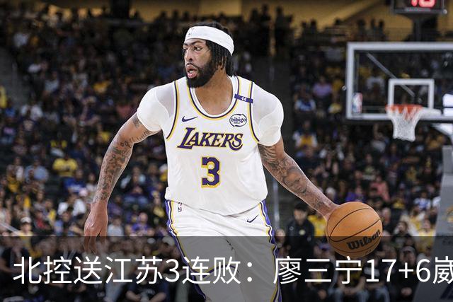 北控送江苏3连败：廖三宁17+6崴脚惊魂 沈梓捷3000篮板里程碑