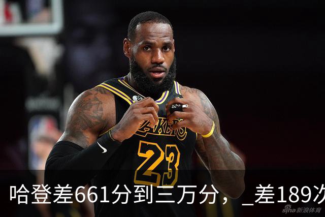 哈登差661分到三万分， 差189次助攻历史前十，只是常规赛巨星而已