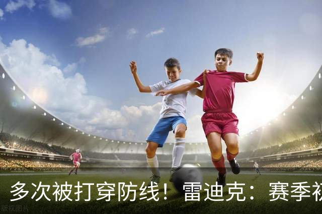 多次被打穿防线！雷迪克：赛季初遇到这种情况都是很好的学习机会