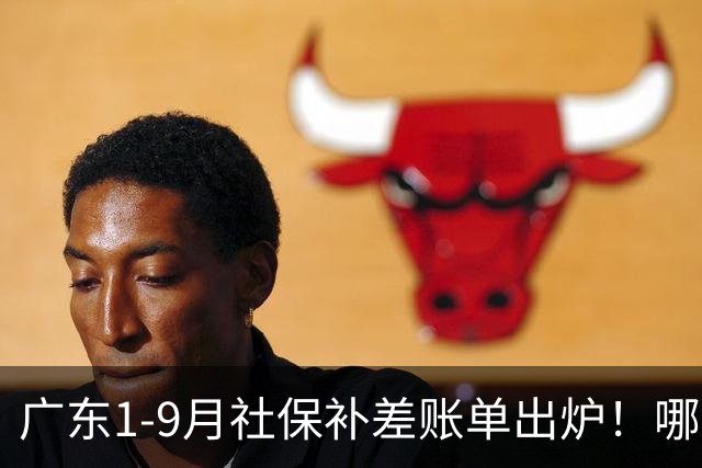 广东1-9月社保补差账单出炉！哪些人要补，哪些不用补？官方解答