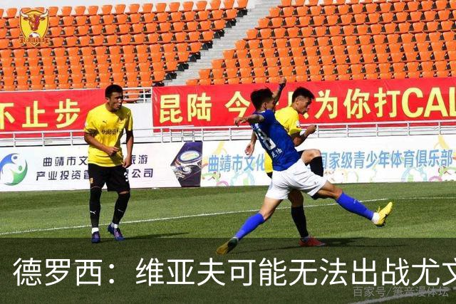 德罗西：维亚夫可能无法出战尤文；为自己与球迷的冲突道歉
