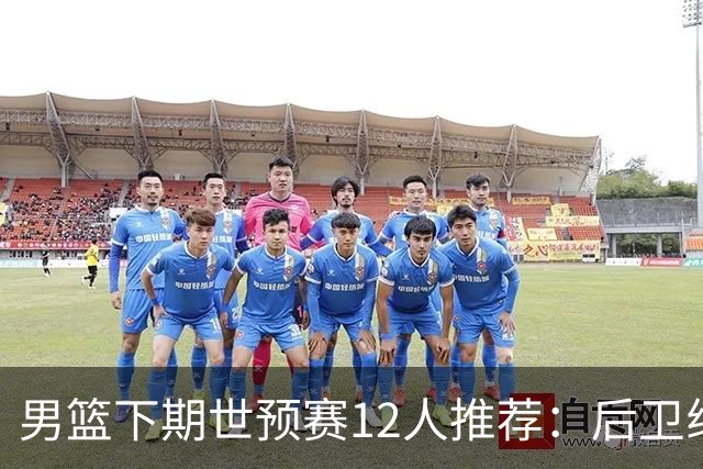 男篮下期世预赛12人推荐：后卫线大洗牌，2前锋应破格录用