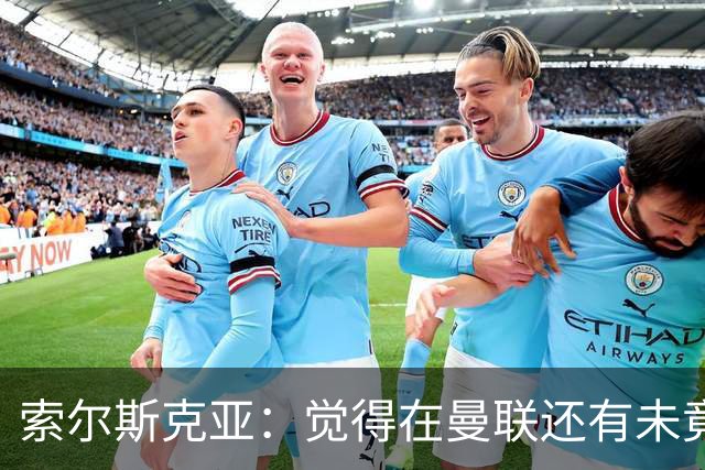 索尔斯克亚：觉得在曼联还有未竟之事 年初接触时从未要更长合同