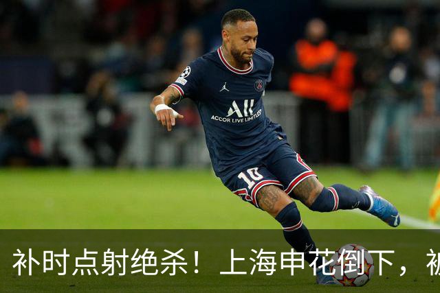补时点射绝杀！上海申花倒下，被克星双杀，拉唐罚丢点球成为罪人