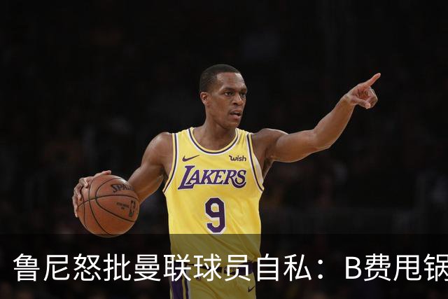 鲁尼怒批曼联球员自私：B费甩锅暴露责任感缺失