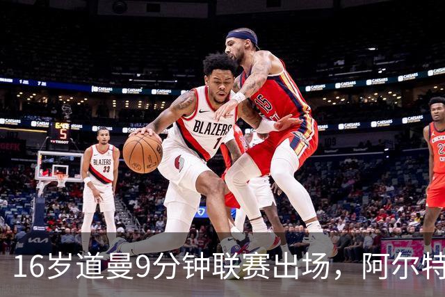 16岁道曼9分钟联赛出场，阿尔特塔：他配得上更多